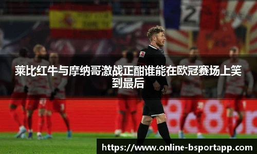 莱比红牛与摩纳哥激战正酣谁能在欧冠赛场上笑到最后